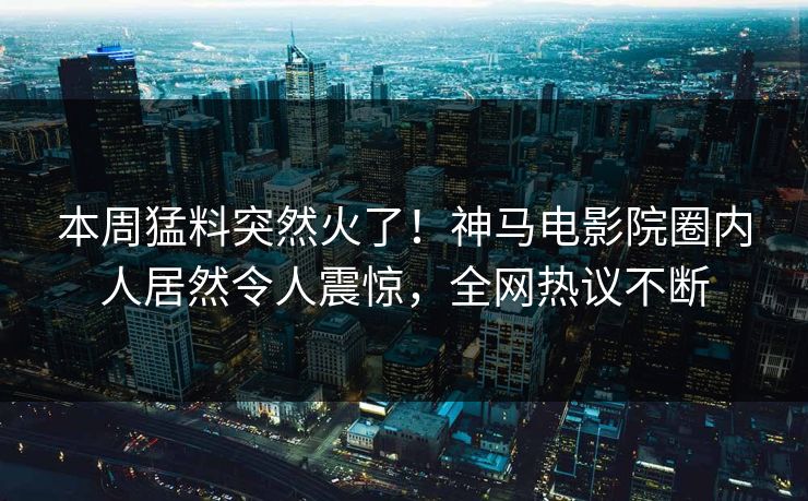本周猛料突然火了！神马电影院圈内人居然令人震惊，全网热议不断