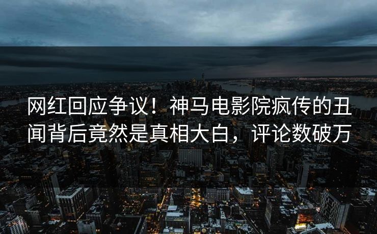 网红回应争议！神马电影院疯传的丑闻背后竟然是真相大白，评论数破万