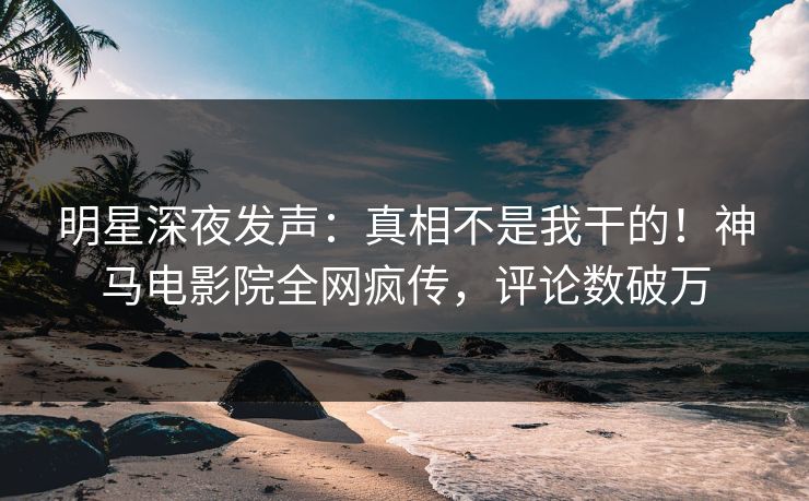 明星深夜发声：真相不是我干的！神马电影院全网疯传，评论数破万