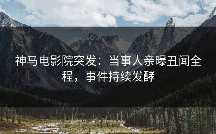 神马电影院突发：当事人亲曝丑闻全程，事件持续发酵