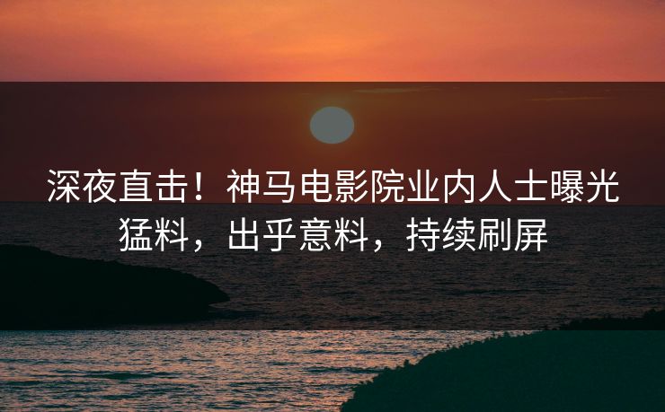 深夜直击！神马电影院业内人士曝光猛料，出乎意料，持续刷屏