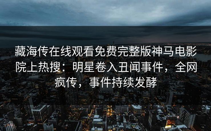 藏海传在线观看免费完整版神马电影院上热搜：明星卷入丑闻事件，全网疯传，事件持续发酵