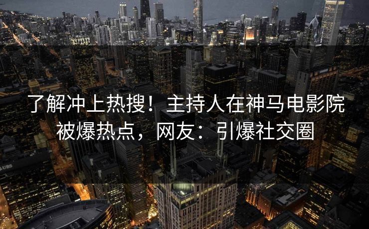 了解冲上热搜！主持人在神马电影院被爆热点，网友：引爆社交圈