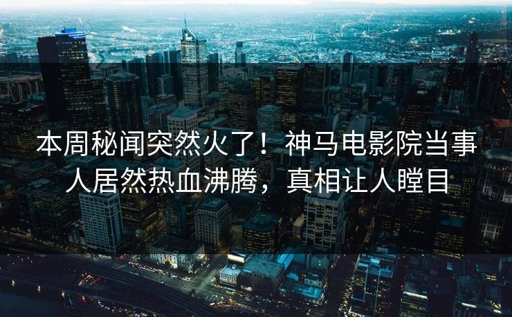 本周秘闻突然火了！神马电影院当事人居然热血沸腾，真相让人瞠目