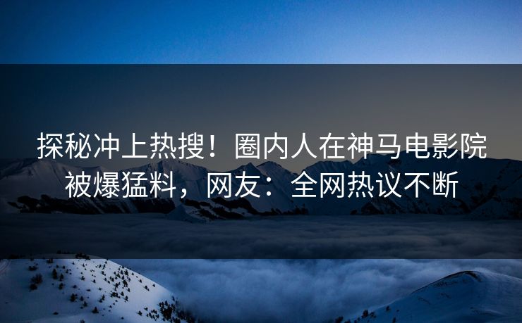 探秘冲上热搜！圈内人在神马电影院被爆猛料，网友：全网热议不断
