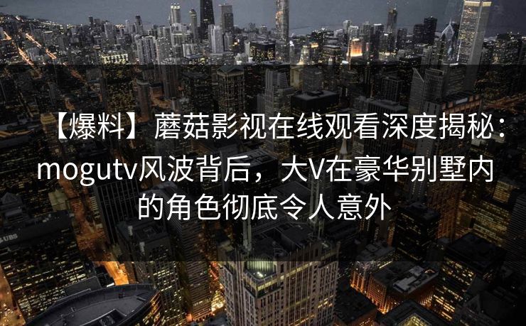 【爆料】蘑菇影视在线观看深度揭秘：mogutv风波背后，大V在豪华别墅内的角色彻底令人意外