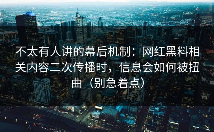 不太有人讲的幕后机制：网红黑料相关内容二次传播时，信息会如何被扭曲（别急着点）