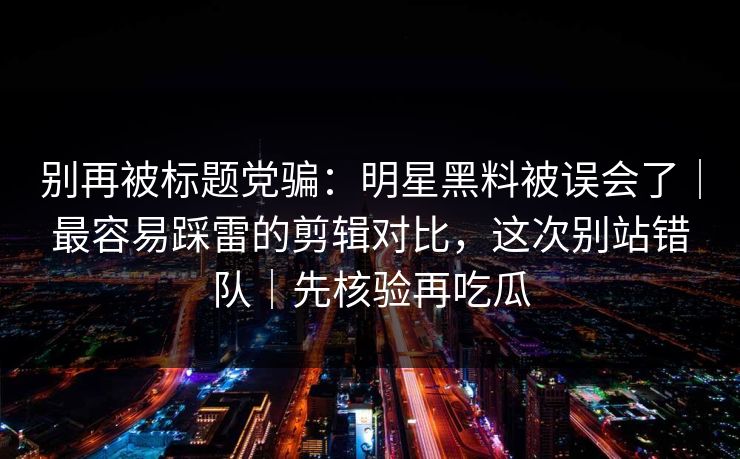 别再被标题党骗：明星黑料被误会了｜最容易踩雷的剪辑对比，这次别站错队｜先核验再吃瓜