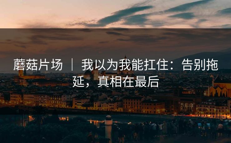 蘑菇片场 ｜ 我以为我能扛住：告别拖延，真相在最后