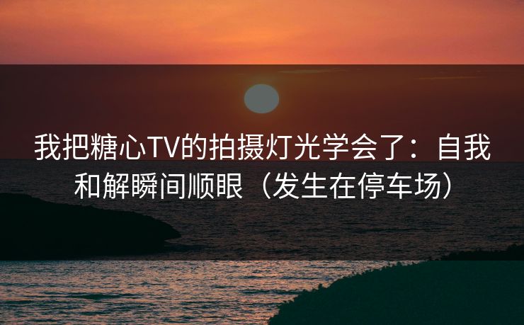 我把糖心TV的拍摄灯光学会了：自我和解瞬间顺眼（发生在停车场）