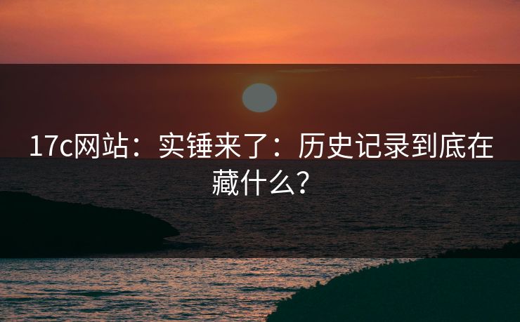 17c网站：实锤来了：历史记录到底在藏什么？
