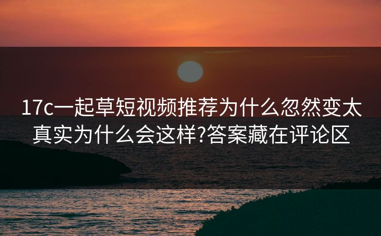 17c一起草短视频推荐为什么忽然变太真实为什么会这样?答案藏在评论区