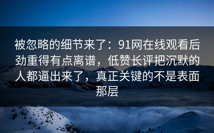 被忽略的细节来了：91网在线观看后劲重得有点离谱，低赞长评把沉默的人都逼出来了，真正关键的不是表面那层