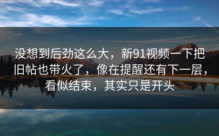 没想到后劲这么大，新91视频一下把旧帖也带火了，像在提醒还有下一层，看似结束，其实只是开头
